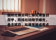 国际比赛日拜仁慕尼黑备战荷甲，防线松动细节曝光，悬念犹存，轮换策略成焦点的简单介绍