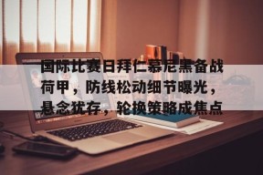 国际比赛日拜仁慕尼黑备战荷甲，防线松动细节曝光，悬念犹存，轮换策略成焦点的简单介绍