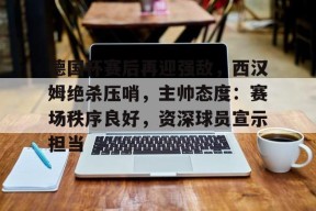 关于德国杯赛后再迎强敌，西汉姆绝杀压哨，主帅态度：赛场秩序良好，资深球员宣示担当的信息-MK体育在线