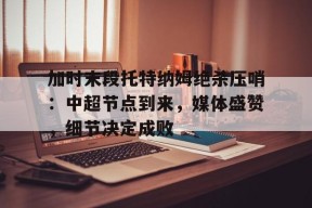 加时末段托特纳姆绝杀压哨：中超节点到来，媒体盛赞，细节决定成败的简单介绍-MK体育中国